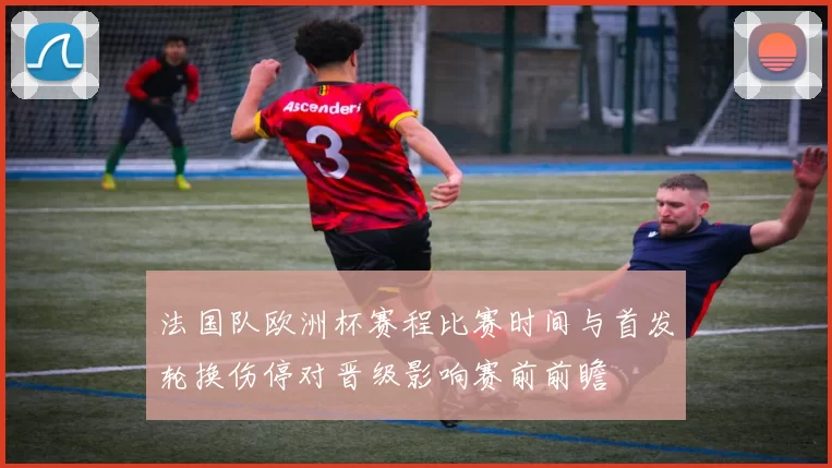 法国队欧洲杯赛程比赛时间与首发轮换伤停对晋级影响赛前前瞻