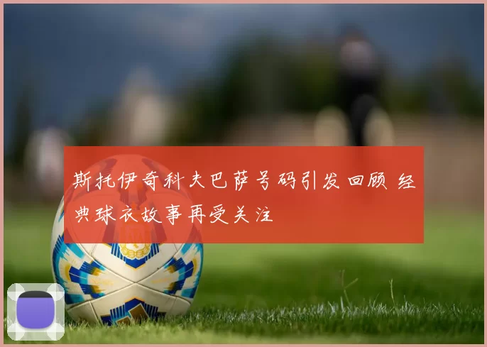 斯托伊奇科夫巴萨号码引发回顾 经典球衣故事再受关注