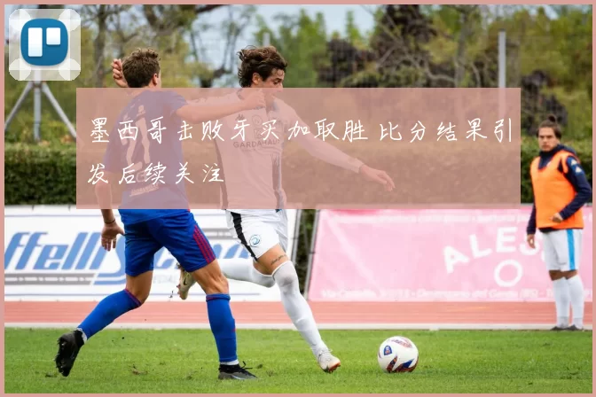 墨西哥击败牙买加取胜 比分结果引发后续关注