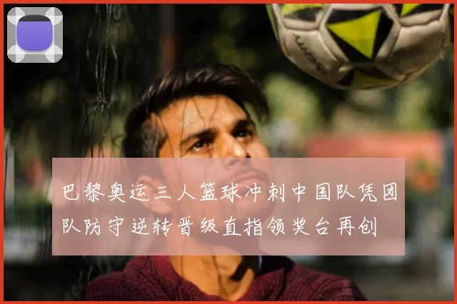 巴黎奥运三人篮球冲刺中国队凭团队防守逆转晋级直指领奖台再创