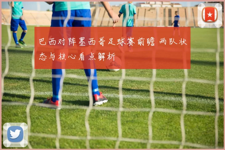 巴西对阵墨西哥足球赛前瞻 两队状态与核心看点解析