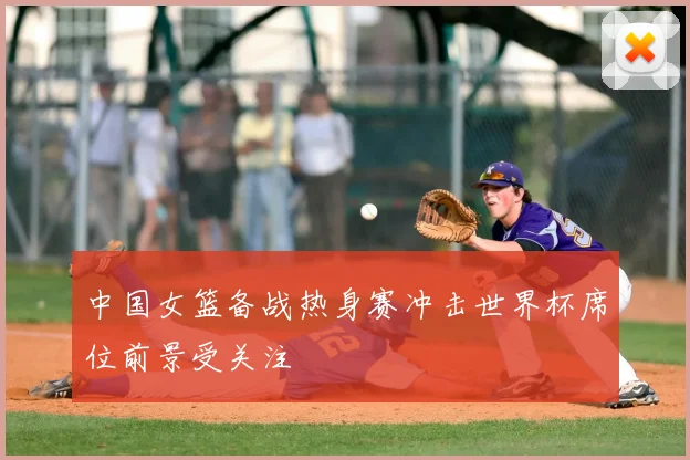 中国女篮备战热身赛冲击世界杯席位前景受关注