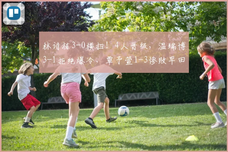 林诗栋3-0横扫!4人晋级,温瑞博3-1拒绝爆冷,覃予萱1-3惨败早田