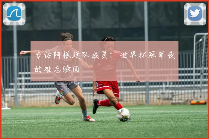 专访阿根廷队成员:世界杯冠军夜的难忘瞬间
