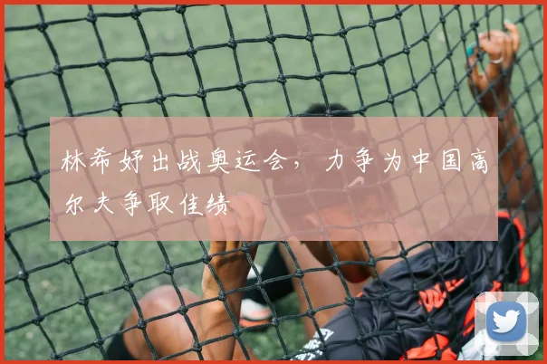 林希妤出战奥运会,力争为中国高尔夫争取佳绩