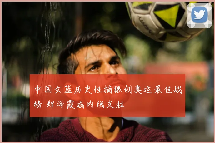 中国女篮历史性摘银创奥运最佳战绩 郑海霞成内线支柱