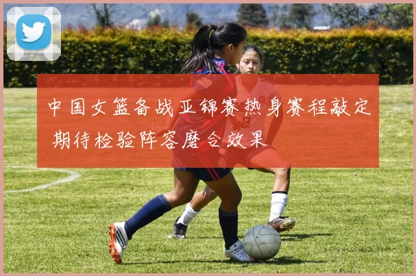 中国女篮备战亚锦赛热身赛程敲定 期待检验阵容磨合效果