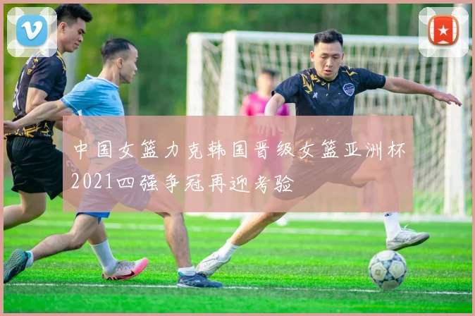 中国女篮力克韩国晋级女篮亚洲杯2021四强争冠再迎考验