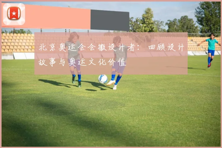 北京奥运会会徽设计者:回顾设计故事与奥运文化价值
