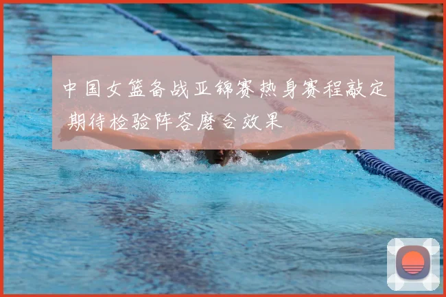 中国女篮备战亚锦赛热身赛程敲定 期待检验阵容磨合效果