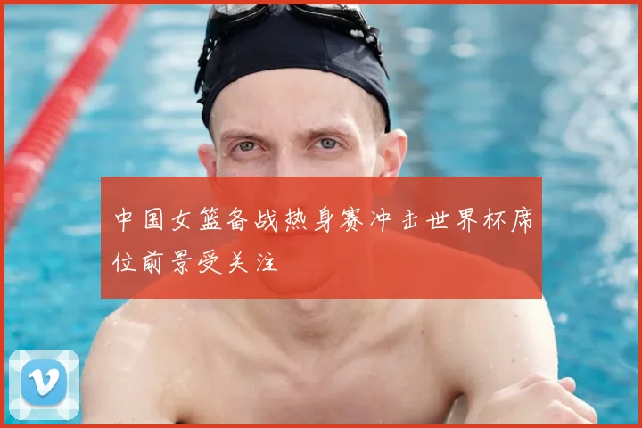 中国女篮备战热身赛冲击世界杯席位前景受关注