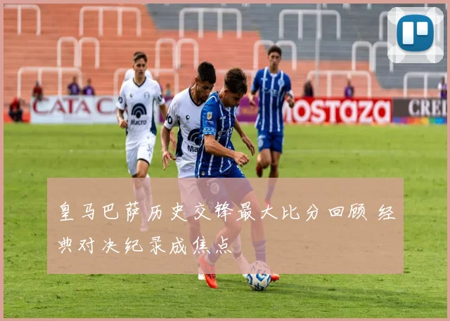 皇马巴萨历史交锋最大比分回顾 经典对决纪录成焦点