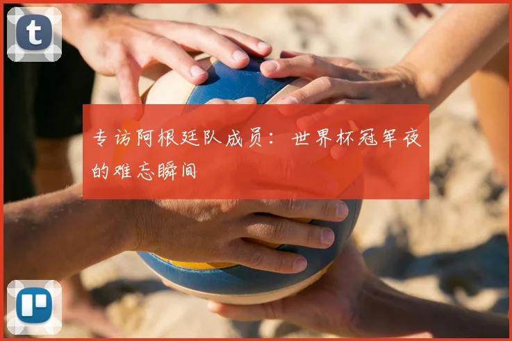 专访阿根廷队成员：世界杯冠军夜的难忘瞬间