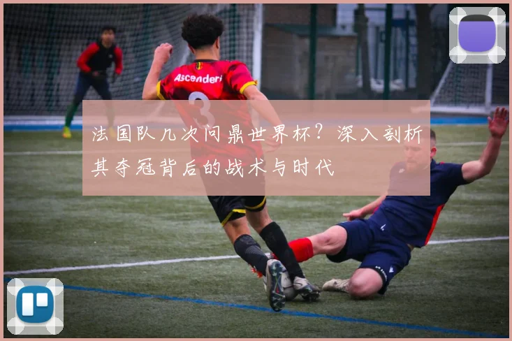 法国队几次问鼎世界杯?深入剖析其夺冠背后的战术与时代