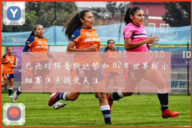 巴西对阵哥斯达黎加 02年世界杯小组赛焦点战受关注