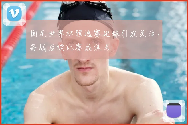 国足世界杯预选赛进球引发关注,备战后续比赛成焦点