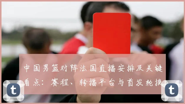 中国男篮对阵法国直播安排及关键看点：赛程、转播平台与首发轮换