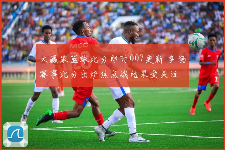 大赢家篮球比分即时007更新 多场赛事比分出炉焦点战结果受关注