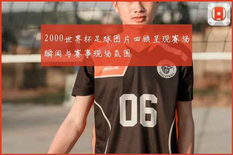 2000世界杯足球图片回顾呈现赛场瞬间与赛事现场氛围
