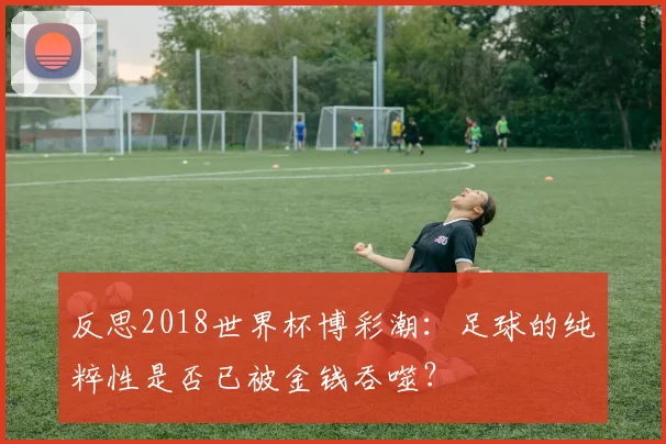 反思2018世界杯博彩潮:足球的纯粹性是否已被金钱吞噬?