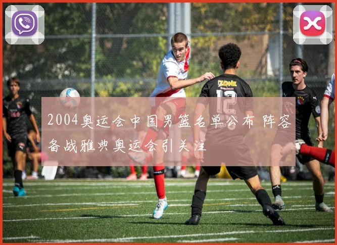 2004奥运会中国男篮名单公布 阵容备战雅典奥运会引关注