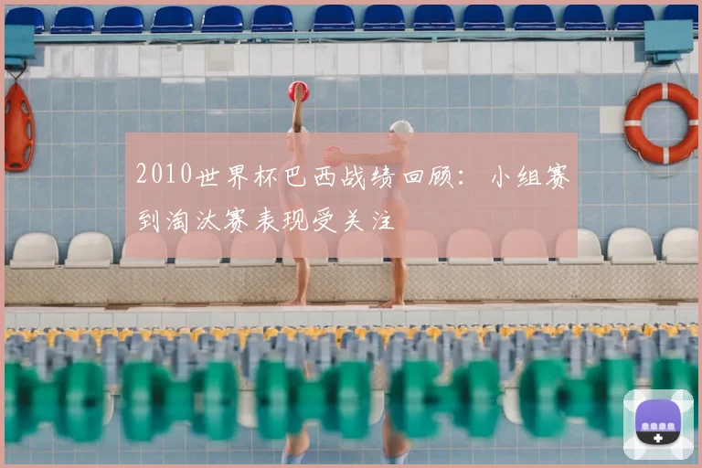 2010世界杯巴西战绩回顾：小组赛到淘汰赛表现受关注