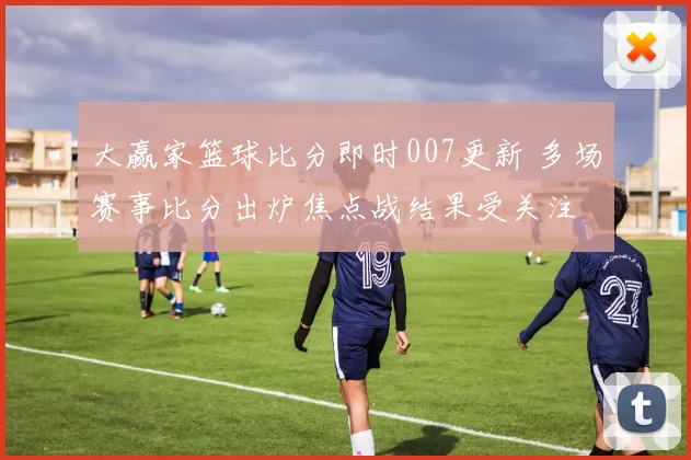 大赢家篮球比分即时007更新 多场赛事比分出炉焦点战结果受关注