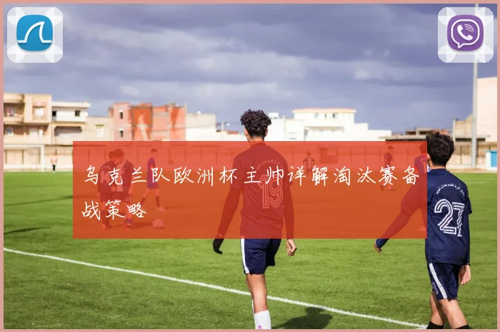 乌克兰队欧洲杯主帅详解淘汰赛备战策略