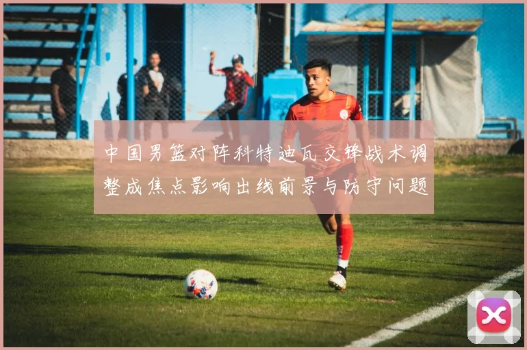 中国男篮对阵科特迪瓦交锋战术调整成焦点影响出线前景与防守问题