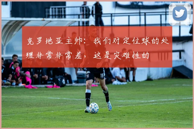 克罗地亚主帅：我们对定位球的处理非常非常差，这是灾难性的