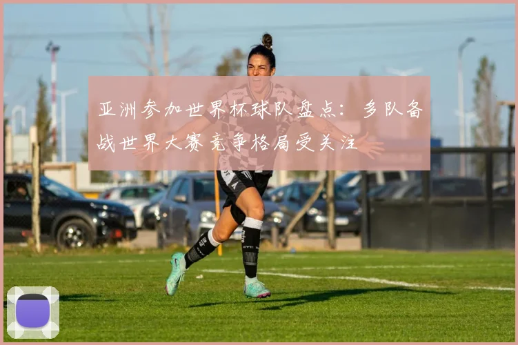 亚洲参加世界杯球队盘点：多队备战世界大赛竞争格局受关注